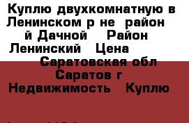 Куплю двухкомнатную в Ленинском р-не (район 3-й Дачной) › Район ­ Ленинский › Цена ­ 1 800 000 - Саратовская обл., Саратов г. Недвижимость » Куплю   